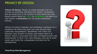 PRIVACY BY DESIGN
•PRIVACY BY DESIGN PRIVACY BY DESIGN REQUIRES THAT THE
ACTIONS AN ENTERPRISE PERFORMS WITH RESPECT TO PERSONAL
DATA BE CONDUCTED IN THE CONTEXT OF DATA PROTECTION AND
PRIVACY RIGHTS FROM THE OUTSET OF AN INITIATIVE, OR SIMPLY PUT,
THAT PRIVACY IS INTEGRATED INTO THE ENTIRE ENGINEERING
PROCESS.
•PRIVACY BY DEFAULT REQUIRES THAT ENTERPRISE LEADERSHIP SET A
STANDARD FOR PROTECTING DATA THAT GOES BEYOND MERE
COMPLIANCE REQUIREMENTS. ENTERPRISES THAT STRIVE FOR
PERSONAL DATA SECURITY BY DESIGN, AND ENABLE PRIVACY BY
DEFAULT, CREATE A SOLID BASIS FOR THEIR CUSTOMERS/CLIENTS AND
STAKEHOLDERS TO TRUST THAT THEIR PERSONAL DATA ARE IN GOOD
HANDS AND PROTECTED, A REWARDING OUTCOME FOR THE
ORGANIZATION
Third-Party Risk Management
 