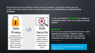 Data breaches can be caused by a lack of security measures. To properly protect data and
comply with data protection laws you need to implement both Data Privacy and Data Security
strategies
In this (oversimplified) example the window is
a security control, while the curtain is privacy
control
Data security and data privacy often go
hand-in-hand
Excercise
So, if you are using Google Gmail account, your
password would be a method of data ………..,
while the way Google uses your data to
administer your account, would be data
……………..
 