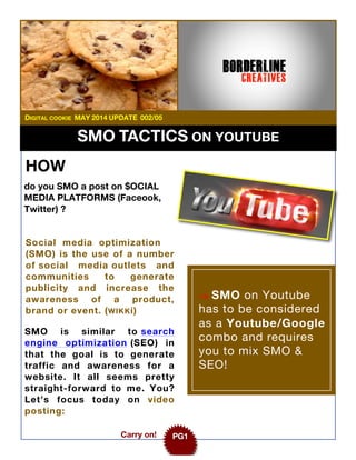 SMO TACTICS ON YOUTUBE
Social media optimization
(SMO) is the use of a number
of social media outlets and
communities to generate
publicity and increase the
awareness of a product,
brand or event. (WIKKi)
-> SMO on Youtube
has to be considered
as a Youtube/Google
combo and requires
you to mix SMO &
SEO!
Carry on! PG1
SMO is similar to search
engine optimization (SEO) in
that the goal is to generate
traffic and awareness for a
website. It all seems pretty
straight-forward to me. You?
Let’s focus today on video
posting:
DIGITAL COOKIE MAY 2014 UPDATE 002/05
HOW
do you SMO a post on $OCIAL
MEDIA PLATFORMS (Faceook,
Twitter) ?
 