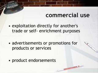 commercial use exploitation directly for another's trade or self- enrichment purposes advertisements or promotions for products or services product endorsements 