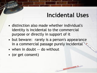 Incidental Uses distinction also made whether individual's identity is incidental to the commercial purpose or directly in support of it but beware:  rarely is a person's appearance in a commercial passage purely incidental when in doubt -- do without (or get consent) 