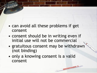 can avoid all these problems if get consent consent should be in writing even if initial use will not be commercial gratuitous consent may be withdrawn (not binding) only a knowing consent is a valid consent 