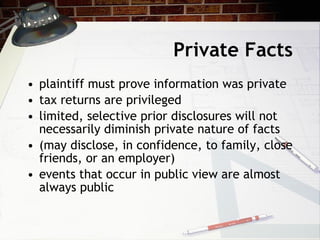 Private Facts plaintiff must prove information was private tax returns are privileged limited, selective prior disclosures will not necessarily diminish private nature of facts (may disclose, in confidence, to family, close friends, or an employer) events that occur in public view are almost always public 