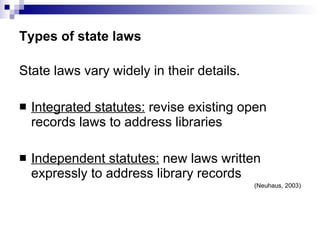 Types of state laws State laws vary widely in their details. Integrated statutes:  revise existing open records laws to address libraries Independent statutes:  new laws written expressly to address library records (Neuhaus, 2003) 