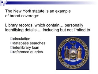 The New York statute is an example of broad coverage: Library records, which contain… personally  identifying details … including but not limited to  circulation  database searches interlibrary loan reference queries 