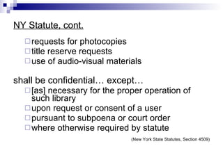 NY Statute, cont. requests for photocopies  title reserve requests  use of audio-visual materials shall be confidential… except…   [as] necessary for the proper operation of such library upon request or consent of a user  pursuant to subpoena or court order  where otherwise required by statute (New York State Statutes, Section 4509) 