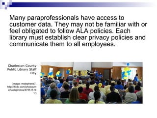 Many paraprofessionals have access to customer data. They may not be familiar with or feel obligated to follow ALA policies. Each library must establish clear privacy policies and communicate them to all employees.  Charleston County Public Library Staff Day (Image: mstephens7, http://flickr.com/photos/michaelsphotos/475515141/) 