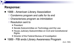 Response: 1988 - American Library Association  Condemns program and calls for its end  Characterizes program as intimidation Resolution sent to  President  Senate Subcommittee on Technology and the Law  House Judiciary Subcommittee on Civil and Constitutional Rights Director of the Federal Bureau of Investigation 1989 - FBI ends Library Awareness Program (ALA, 1988) 