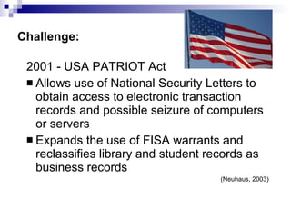 Challenge: 2001 - USA PATRIOT Act  Allows use of National Security Letters to obtain access to electronic transaction records and possible seizure of computers or servers Expands the use of FISA warrants and reclassifies library and student records as business records (Neuhaus, 2003) 