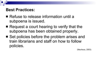 Best Practices: Refuse to release information until a subpoena is issued. Request a court hearing to verify that the subpoena has been obtained properly. Set policies before the problem arises and train librarians and staff on how to follow policies.  (Neuhaus, 2003) 