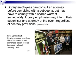 Library employees can consult an attorney before complying with a subpoena, but may have to comply with a search warrant immediately. Library employees may inform their supervisor and attorney of the event regardless of secrecy provisions.   (Neuhaus, 2003)   Four Connecticut librarians sought help from the ACLU after the FBI demanded patron records through a National Security Letter. (AP) 