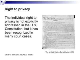 Right to privacy The individual right to privacy is not explicitly addressed in the U.S. Constitution, but it has been recognized in many court cases.  (Rubin, 2001 also Neuhaus, 2003) The United States Consititution (AP) 