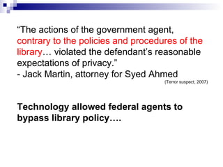“ The actions of the government agent,  contrary to the policies and procedures of the library … violated the defendant’s reasonable expectations of privacy.”  - Jack Martin, attorney for Syed Ahmed (Terror suspect, 2007) Technology allowed federal agents to bypass library policy…. 