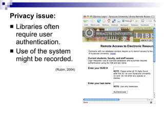 Privacy issue: Libraries often require user authentication. Use of the system might be recorded. (Rubin, 2004) 