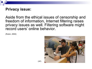 Privacy issue: Aside from the ethical issues of censorship and freedom of information, Internet filtering raises privacy issues as well. Filtering software might record users’ online behavior.  (Rubin, 2004) (AP) 