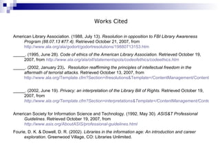 Works Cited American Library Association. (1988, July 13).  Resolution in opposition to FBI Library Awareness Program (88.07.13 #77.4) . Retrieved October 21, 2007, from  http://www.ala.org/ala/godort/godortresolutions/19880713153.htm   _____. (1995, June 28).  Code of ethics of the American Library Association.  Retrieved October 19, 2007, from   http://www.ala.org/ala/oif/statementspols/codeofethics/codeethics.htm   _____. (2002, January 23) .  Resolution reaffirming the principles of intellectual freedom in the aftermath of terrorist attacks.  Retrieved October 13, 2007, from  http://www.ala.org/Template.cfm?Section=ifresolutions&Template=/ContentManagement/ContentDisplay.cfm&ContentID=78173   _____. (2002, June 19).  Privacy: an interpretation of the Library Bill of Rights.  Retrieved October 19, 2007, from   http://www.ala.org/Template.cfm?Section=interpretations&Template=/ContentManagement/ContentDisplay.cfm&ContentID=132904   American Society for Information Science and Technology. (1992, May 30).  ASIS&T Professional Guidelines . Retrieved October 19, 2007, from   http://www.asis.org/AboutASIS/professional-guidelines.html Fourie, D. K. & Dowell, D. R. (2002).  Libraries in the information age: An introduction and career exploration . Greenwood Village, CO: Libraries Unlimited. 