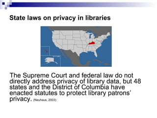 State laws on privacy in libraries The Supreme Court and federal law do not directly address privacy of library data, but 48 states and the District of Columbia have enacted statutes to protect library patrons’ privacy.   (Neuhaus, 2003) 