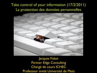 Take control of your information (17/2/2011) La protection des données personnelles Jacques Folon Partner Edge Consulting Chargé de cours ICHEC Professeur invité Université de Metz 