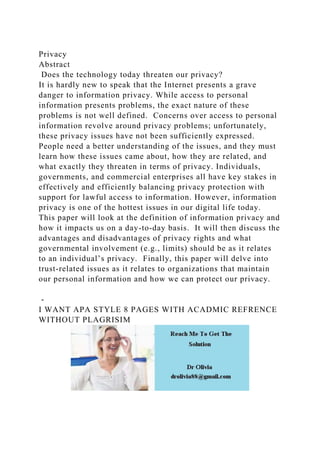 Privacy
Abstract
Does the technology today threaten our privacy?
It is hardly new to speak that the Internet presents a grave
danger to information privacy. While access to personal
information presents problems, the exact nature of these
problems is not well defined. Concerns over access to personal
information revolve around privacy problems; unfortunately,
these privacy issues have not been sufficiently expressed.
People need a better understanding of the issues, and they must
learn how these issues came about, how they are related, and
what exactly they threaten in terms of privacy. Individuals,
governments, and commercial enterprises all have key stakes in
effectively and efficiently balancing privacy protection with
support for lawful access to information. However, information
privacy is one of the hottest issues in our digital life today.
This paper will look at the definition of information privacy and
how it impacts us on a day-to-day basis. It will then discuss the
advantages and disadvantages of privacy rights and what
governmental involvement (e.g., limits) should be as it relates
to an individual’s privacy. Finally, this paper will delve into
trust-related issues as it relates to organizations that maintain
our personal information and how we can protect our privacy.
-
I WANT APA STYLE 8 PAGES WITH ACADMIC REFRENCE
WITHOUT PLAGRISIM
 