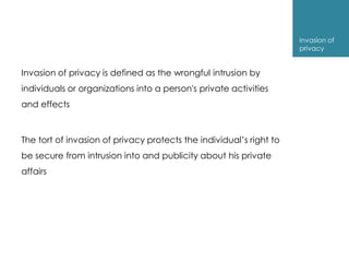 invasion of
                                                                     privacy


Invasion of privacy is defined as the wrongful intrusion by
individuals or organizations into a person's private activities
and effects



The tort of invasion of privacy protects the individual’s right to
be secure from intrusion into and publicity about his private
affairs
 