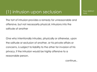 (1) intrusion upon seclusion                                         Four distinct
                                                                     torts


The tort of intrusion provides a remedy for unreasonable and
offensive, but not necessarily physical, intrusions into the
solitude of another



One who intentionally intrudes, physically or otherwise, upon
the solitude or seclusion of another, or his private affairs or
concerns, is subject to liability to the other for invasion of his
privacy, if the intrusion would be highly offensive to a
reasonable person.

                                                        continue..
 