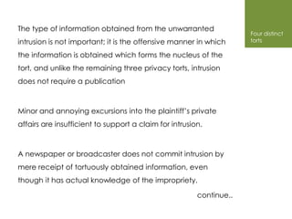 The type of information obtained from the unwarranted
                                                                     Four distinct
intrusion is not important; it is the offensive manner in which      torts

the information is obtained which forms the nucleus of the
tort, and unlike the remaining three privacy torts, intrusion
does not require a publication



Minor and annoying excursions into the plaintiff’s private
affairs are insufficient to support a claim for intrusion.



A newspaper or broadcaster does not commit intrusion by
mere receipt of tortuously obtained information, even
though it has actual knowledge of the impropriety.

                                                        continue..
 