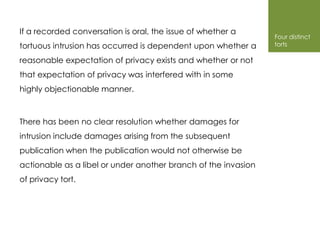 If a recorded conversation is oral, the issue of whether a
                                                                Four distinct
tortuous intrusion has occurred is dependent upon whether a     torts

reasonable expectation of privacy exists and whether or not
that expectation of privacy was interfered with in some
highly objectionable manner.



There has been no clear resolution whether damages for
intrusion include damages arising from the subsequent
publication when the publication would not otherwise be
actionable as a libel or under another branch of the invasion
of privacy tort.
 