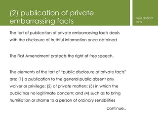 (2) publication of private
                                                                   Four distinct
embarrassing facts                                                 torts


The tort of publication of private embarrassing facts deals
with the disclosure of truthful information once obtained



The First Amendment protects the right of free speech.



The elements of the tort of “public disclosure of private facts”
are: (1) a publication to the general public absent any
waiver or privilege; (2) of private matters; (3) in which the
public has no legitimate concern; and (4) such as to bring
humiliation or shame to a person of ordinary sensibilities

                                                      continue..
 