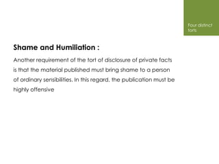 Four distinct
                                                                     torts



Shame and Humiliation :
Another requirement of the tort of disclosure of private facts
is that the material published must bring shame to a person
of ordinary sensibilities. In this regard, the publication must be
highly offensive
 