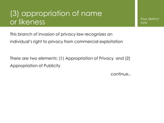 (3) appropriation of name
                                                                Four distinct
or likeness                                                     torts


This branch of invasion of privacy law recognizes an
individual’s right to privacy from commercial exploitation



There are two elements; (1) Appropriation of Privacy and (2)
Appropriation of Publicity

                                                   continue..
 