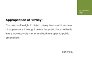Four distinct
                                                                torts



Appropriation of Privacy :
“No one has the right to object merely because his name or
his appearance is brought before the public since neither is
in any way a private matter and both are open to public
observation “




                                                   continue..
 