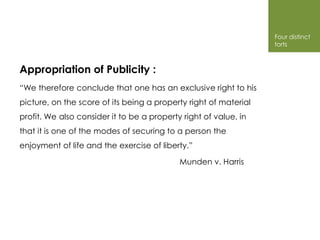 Four distinct
                                                                  torts



Appropriation of Publicity :
“We therefore conclude that one has an exclusive right to his
picture, on the score of its being a property right of material
profit. We also consider it to be a property right of value, in
that it is one of the modes of securing to a person the
enjoyment of life and the exercise of liberty.”

                                            Munden v. Harris
 