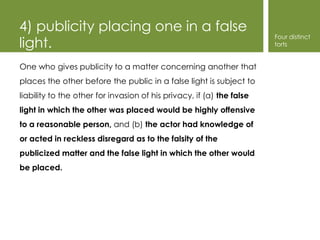 4) publicity placing one in a false
                                                                       Four distinct
light.                                                                 torts


One who gives publicity to a matter concerning another that
places the other before the public in a false light is subject to
liability to the other for invasion of his privacy, if (a) the false
light in which the other was placed would be highly offensive
to a reasonable person, and (b) the actor had knowledge of
or acted in reckless disregard as to the falsity of the
publicized matter and the false light in which the other would
be placed.
 