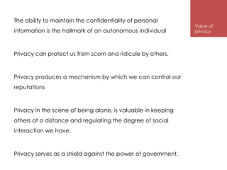 The ability to maintain the confidentiality of personal
                                                              Value of
information is the hallmark of an autonomous individual       privacy




Privacy can protect us from scorn and ridicule by others.



Privacy produces a mechanism by which we can control our
reputations



Privacy in the scene of being alone, is valuable in keeping
others at a distance and regulating the degree of social
interaction we have.



Privacy serves as a shield against the power of government.
 