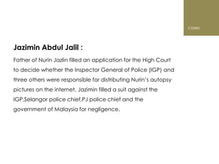 cases



Jazimin Abdul Jalil :
Father of Nurin Jazlin filled an application for the High Court
to decide whether the Inspector General of Police (IGP) and
three others were responsible for distributing Nurin’s autopsy
pictures on the internet. Jazimin filled a suit against the
IGP,Selangor police chief,PJ police chief and the
government of Malaysia for negligence.
 