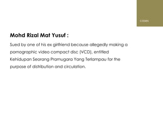 cases



Mohd Rizal Mat Yusuf :
Sued by one of his ex girlfriend because allegedly making a
pornographic video compact disc (VCD), entitled
Kehidupan Seorang Pramugara Yang Terlampau for the
purpose of distribution and circulation.
 