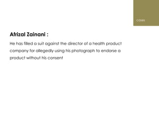 cases



Afrizal Zainani :
He has filled a suit against the director of a health product
company for allegedly using his photograph to endorse a
product without his consent
 