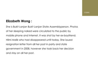 cases



Elizabeth Wong :
She is Bukit Lanjan Bukit Lanjan State Assemblyperson. Photos
of her sleeping naked were circulated to the public by
mobile phone and internet. It was shot by her ex-boyfriend,
Hilmi Malik who had disappeared until today. She issued
resignation letter from all her post in party and state
government in 2008, however she took back her decision
and stay on all her post.
 
