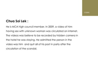 cases



Chua Soi Lek :
He is MCA high council member. In 2009, a video of him
having sex with unknown woman was circulated on internet.
The videos was believe to be recorded by hidden camera in
the hotel he was staying. He admitted the person in the
video was him and quit all of his post in party after the
circulation of the scandal.
 