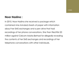 cases



Noor Haslina :
In 2010, Noor Haslina she received a package which
contained nine A4-sized sheets of paper with information
about her SMS exchanges and a pen drive that had
recordings of her phone conversations. She then filed RM 20
million against Celcom Axiata Berhad for allegedly revealing
the contents of her SMS exchanges and recordings of her
telephone conversations with other individuals.
 