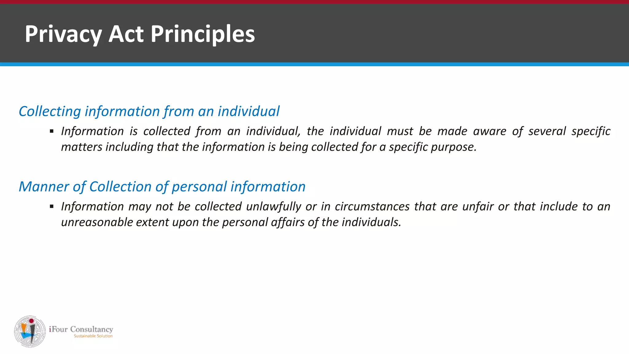 Collecting information from an individual
 Information is collected from an individual, the individual must be made aware of several specific
matters including that the information is being collected for a specific purpose.
Manner of Collection of personal information
 Information may not be collected unlawfully or in circumstances that are unfair or that include to an
unreasonable extent upon the personal affairs of the individuals.
Privacy Act Principles
Software Outsourcing Companies in India
 