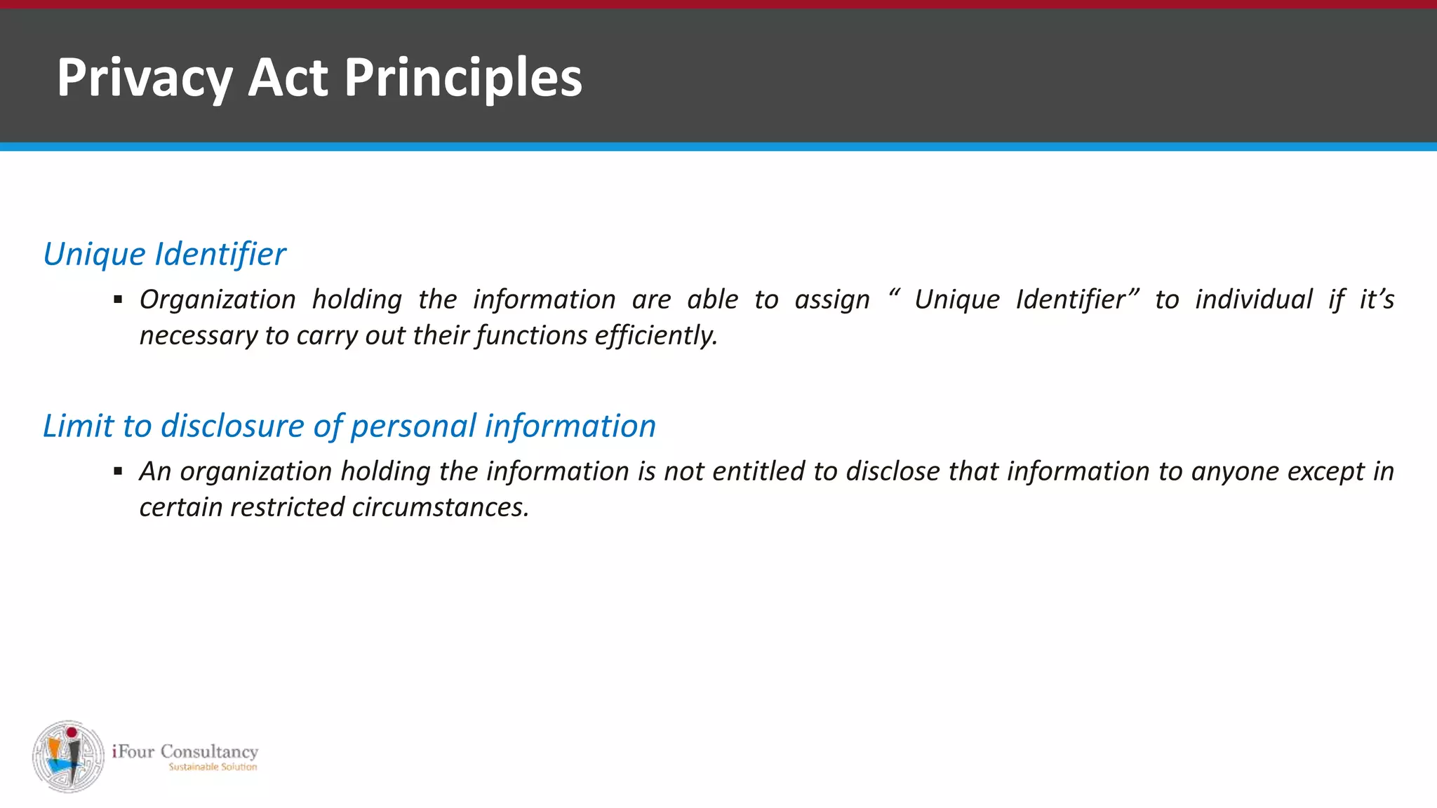 Unique Identifier
 Organization holding the information are able to assign “ Unique Identifier” to individual if it’s
necessary to carry out their functions efficiently.
Limit to disclosure of personal information
 An organization holding the information is not entitled to disclose that information to anyone except in
certain restricted circumstances.
Privacy Act Principles
Software Outsourcing Companies in India
 