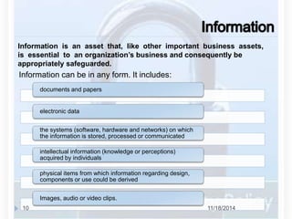 Information is an asset that, like other important business assets, 
is essential to an organization’s business and consequently be 
appropriately safeguarded. 
Information can be in any form. It includes: 
documents and papers 
electronic data 
the systems (software, hardware and networks) on which 
the information is stored, processed or communicated 
intellectual information (knowledge or perceptions) 
acquired by individuals 
physical items from which information regarding design, 
components or use could be derived 
Images, audio or video clips. 
10 11/18/2014 
 