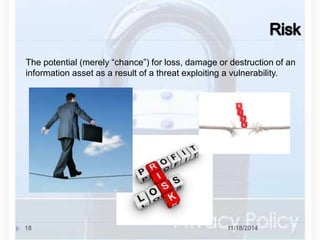 The potential (merely “chance”) for loss, damage or destruction of an 
information asset as a result of a threat exploiting a vulnerability. 
18 11/18/2014 
 