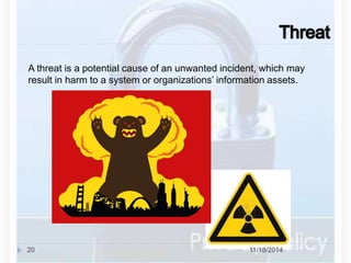 A threat is a potential cause of an unwanted incident, which may 
result in harm to a system or organizations’ information assets. 
20 11/18/2014 
 