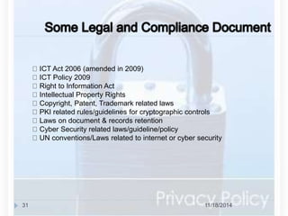 ICT Act 2006 (amended in 2009) 
ICT Policy 2009 
Right to Information Act 
Intellectual Property Rights 
Copyright, Patent, Trademark related laws 
PKI related rules/guidelines for cryptographic controls 
Laws on document & records retention 
Cyber Security related laws/guideline/policy 
UN conventions/Laws related to internet or cyber security 
31 11/18/2014 
 
