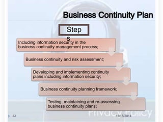 Step 
s 
Including information security in the 
business continuity management process; 
Business continuity and risk assessment; 
Developing and implementing continuity 
plans including information security; 
Business continuity planning framework; 
Testing, maintaining and re-assessing 
business continuity plans; 
32 11/18/2014 
 
