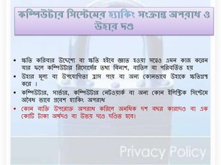  ক্ষবি কবরিার উনেনশয িা ক্ষবি হইনি জ্ঞাি হওয়া সনেও এর্ে কাে কনরে 
যার িনে কবম্পউটার বরনসানসডর িথয বিোশ, িাবিে িা পবরিবিডি হয় 
 উহার র্ূেয িা উপনযাবগিা হ্রাস পায় িা অেয রকােভানি উহানক ক্ষবিগ্রস্থ 
কনর । 
 কবম্পউটার, সাভডার, কবম্পউটার রেটওয়াকড িা অেয রকাে ইবেবিক বসনেনর্ 
অবিধ ভানি প্রনিশ হযাবকং অপরাধ 
 রকাে িযবক্ত উপনরাক্ত অপরাধ কবরনে অেবধক দশ িছর কারাদণ্ড িা এক 
রকার্ট টাকা অথডদণ্ড িা উভয় দনণ্ড দবণ্ডি হনি। 
 
