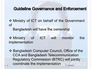  Ministry of ICT on behalf of the Government 
of 
Bangladesh will have the ownership 
 Ministry of ICT will monitor the 
implementation 
 Bangladesh Computer Council, Office of the 
CCA and Bangladesh Telecommunication 
Regulatory Commission (BTRC) will jointly 
coordinate the implementation 
6 11/18/2014 
 