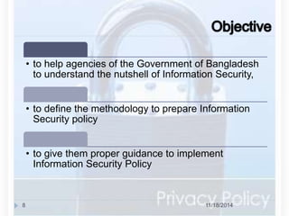 • to help agencies of the Government of Bangladesh 
to understand the nutshell of Information Security, 
• to define the methodology to prepare Information 
Security policy 
• to give them proper guidance to implement 
Information Security Policy 
8 11/18/2014 
 
